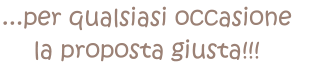 ...per qualsiasi occasione  la proposta giusta!!!