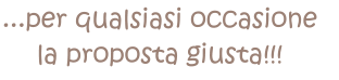 ...per qualsiasi occasione  la proposta giusta!!!